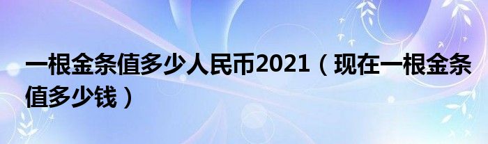 一根金条值多少人民币2021（现在一根金条值多少钱）