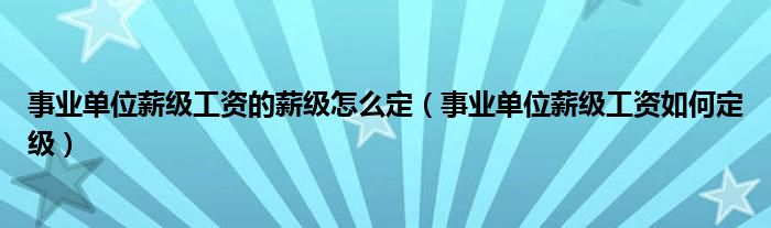 事业单位薪级工资的薪级怎么定（事业单位薪级工资如何定级）