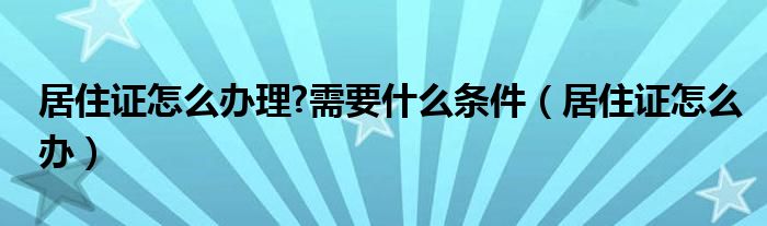 居住证怎么办理?需要什么条件（居住证怎么办）