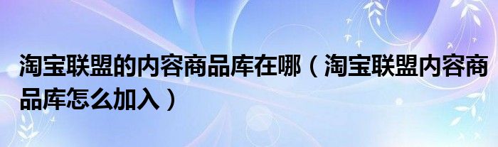 淘宝联盟的内容商品库在哪（淘宝联盟内容商品库怎么加入）