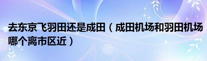 去东京飞羽田还是成田（成田机场和羽田机场哪个离市区近）