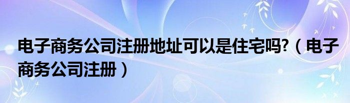 电子商务公司注册地址可以是住宅吗?（电子商务公司注册）