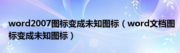 word2007图标变成未知图标（word文档图标变成未知图标）