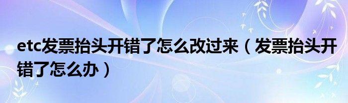 etc发票抬头开错了怎么改过来（发票抬头开错了怎么办）