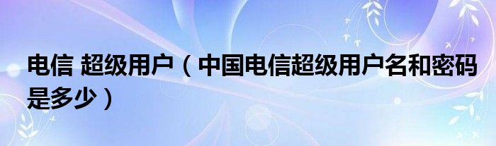 电信 超级用户（中国电信超级用户名和密码是多少）