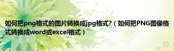 如何把png格式的图片转换成jpg格式?（如何把PNG图像格式转换成word或excel格式）