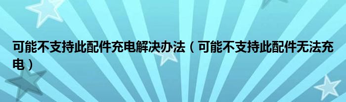 可能不支持此配件充电解决办法（可能不支持此配件无法充电）