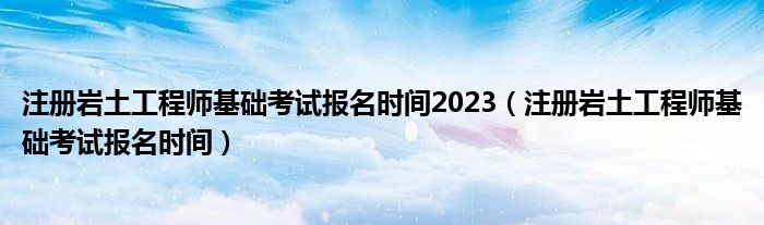 注册岩土工程师基础考试报名时间2023（注册岩土工程师基础考试报名时间）