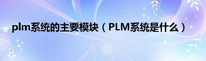 plm系统的主要模块（PLM系统是什么）