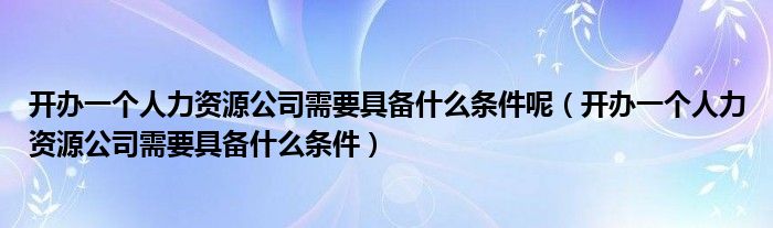 开办一个人力资源公司需要具备什么条件呢（开办一个人力资源公司需要具备什么条件）