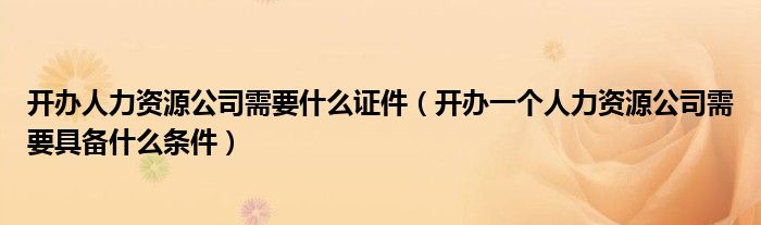 开办人力资源公司需要什么证件（开办一个人力资源公司需要具备什么条件）