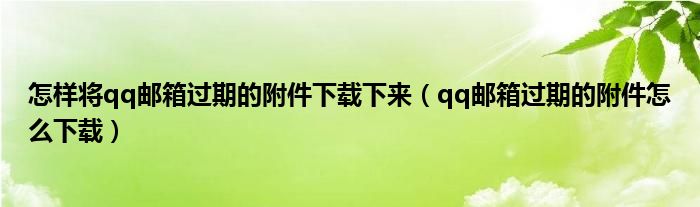 怎样将qq邮箱过期的附件下载下来（qq邮箱过期的附件怎么下载）