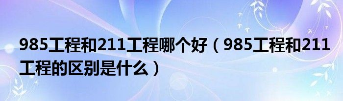 985工程和211工程哪个好（985工程和211工程的区别是什么）