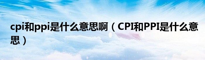 cpi和ppi是什么意思啊（CPI和PPI是什么意思）