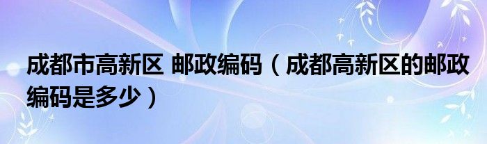 成都市高新区 邮政编码（成都高新区的邮政编码是多少）