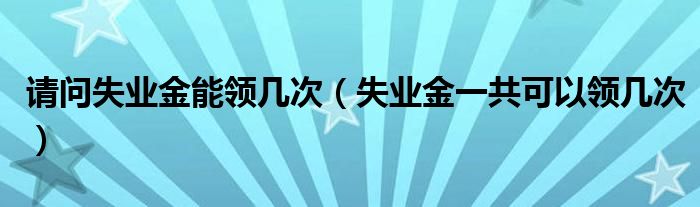 请问失业金能领几次（失业金一共可以领几次）