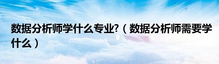 数据分析师学什么专业?（数据分析师需要学什么）