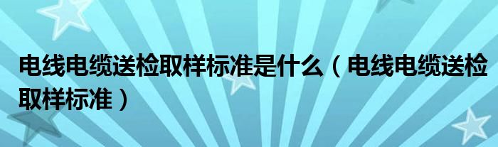 电线电缆送检取样标准是什么（电线电缆送检取样标准）