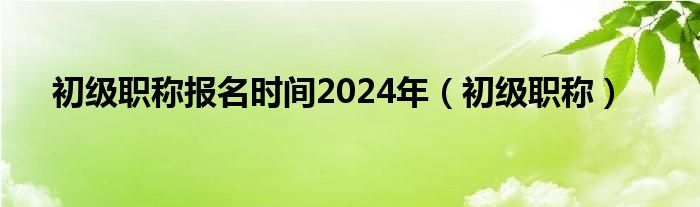 初级职称报名时间2024年（初级职称）