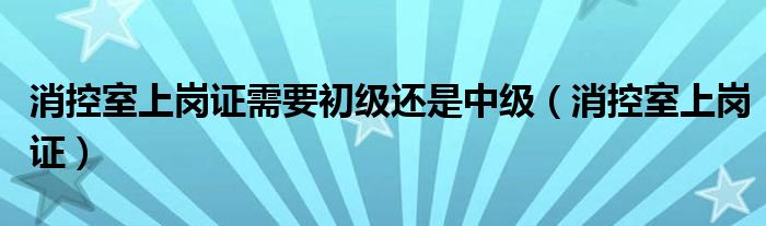 消控室上岗证需要初级还是中级（消控室上岗证）