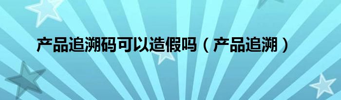 产品追溯码可以造假吗（产品追溯）