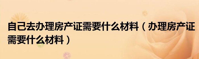 自己去办理房产证需要什么材料（办理房产证需要什么材料）