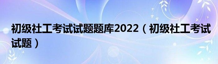 初级社工考试试题题库2022（初级社工考试试题）