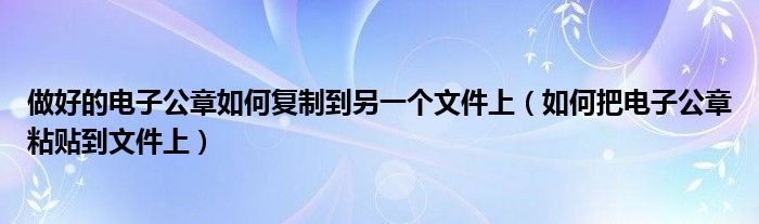 做好的电子公章如何复制到另一个文件上（如何把电子公章粘贴到文件上）