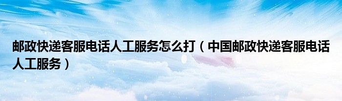 邮政快递客服电话人工服务怎么打（中国邮政快递客服电话人工服务）