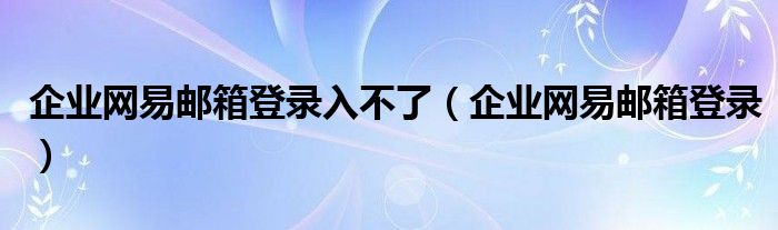 企业网易邮箱登录入不了（企业网易邮箱登录）