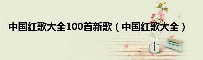 中国红歌大全100首新歌（中国红歌大全）