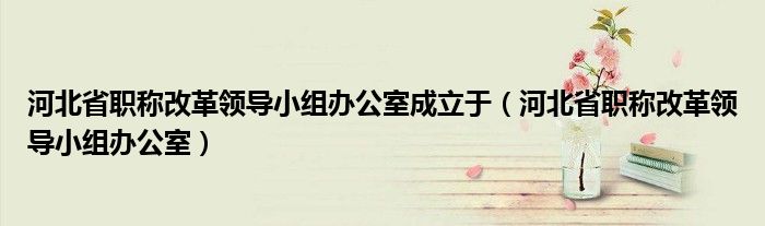 河北省职称改革领导小组办公室成立于（河北省职称改革领导小组办公室）