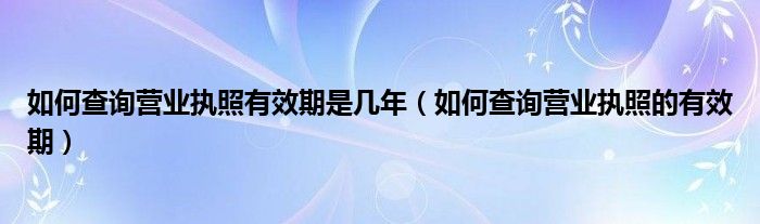 如何查询营业执照有效期是几年（如何查询营业执照的有效期）