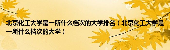 北京化工大学是一所什么档次的大学排名（北京化工大学是一所什么档次的大学）