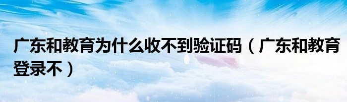 广东和教育为什么收不到验证码（广东和教育登录不）