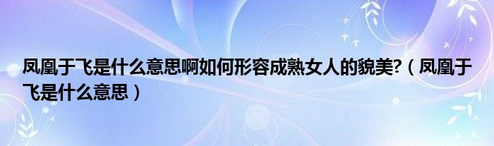 凤凰于飞是什么意思啊如何形容成熟女人的貌美?（凤凰于飞是什么意思）