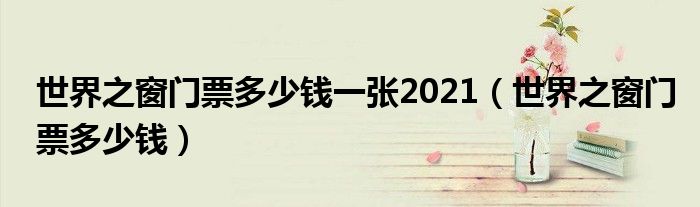 世界之窗门票多少钱一张2021（世界之窗门票多少钱）