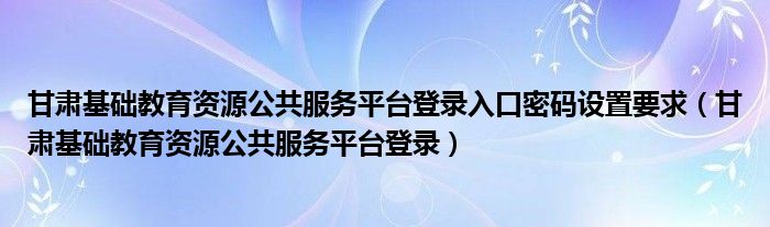 甘肃基础教育资源公共服务平台登录入口密码设置要求（甘肃基础教育资源公共服务平台登录）