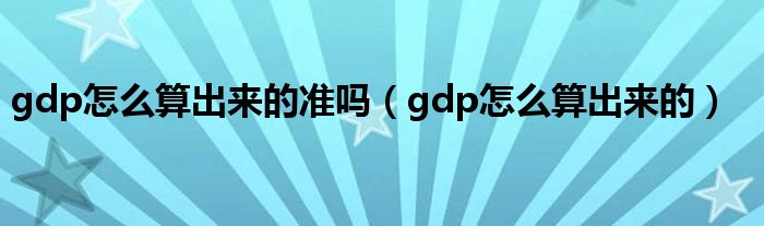 gdp怎么算出来的准吗（gdp怎么算出来的）