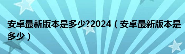 安卓最新版本是多少?2024（安卓最新版本是多少）