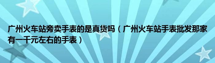 广州火车站旁卖手表的是真货吗（广州火车站手表批发那家有一千元左右的手表）