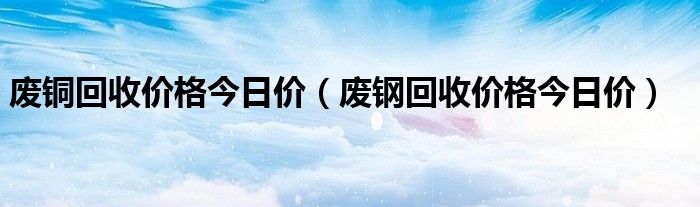 废铜回收价格今日价（废钢回收价格今日价）