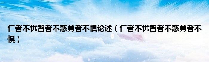 仁者不忧智者不惑勇者不惧论述（仁者不忧智者不惑勇者不惧）