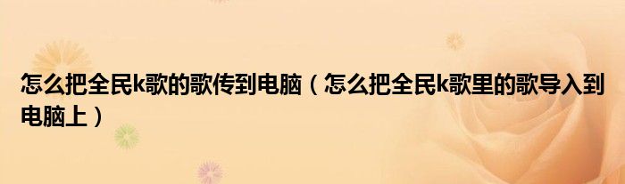 怎么把全民k歌的歌传到电脑（怎么把全民k歌里的歌导入到电脑上）