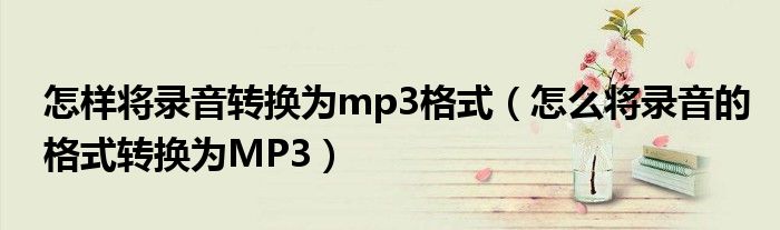 怎样将录音转换为mp3格式（怎么将录音的格式转换为MP3）