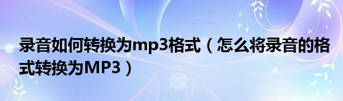 录音如何转换为mp3格式（怎么将录音的格式转换为MP3）