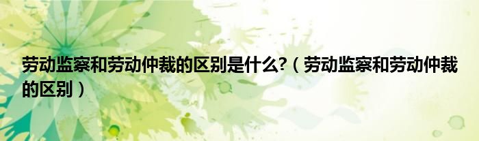 劳动监察和劳动仲裁的区别是什么?（劳动监察和劳动仲裁的区别）