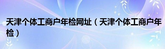 天津个体工商户年检网址（天津个体工商户年检）