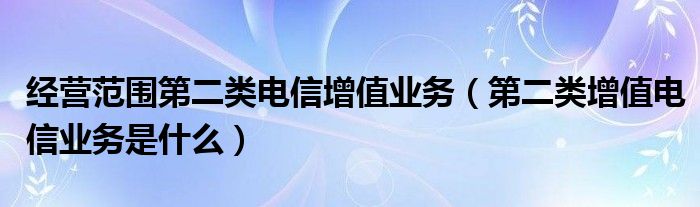 经营范围第二类电信增值业务（第二类增值电信业务是什么）