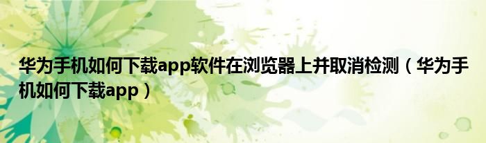 华为手机如何下载app软件在浏览器上并取消检测（华为手机如何下载app）